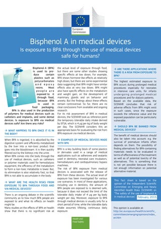 Health and
Food Safety
Bisphenol A in medical devices
Is exposure to BPA through the use of medical devices
safe for humans?
Bisphenol A (BPA)
is used to pro-
duce certain
plastics such as
polycarbonates
a n d   e p o x y
resins. Most
p e o p l e   a r e
exposed to it
through food,
because BPA
is used in
food packaging.
BPA is also used in the production
of polymers for medical devices such as
catheters and implants, and some dental
devices. Is exposure to BPA via medical
devices safe? Are there any risks?
 What happens to BPA once it is in
the body?
When BPA is ingested, it is absorbed by the
digestive system and efficiently metabolized
by the liver into a non-toxic product that
goes into the bloodstream. It is then quickly
filtered out by the kidneys into the urine.
When BPA comes into the body through the
use of medical devices, such as catheters
or polymer materials used for hemodialysis
equipment, the efficiency of the metabolism
to form a non-toxic metabolite is lower. But,
its elimination is also relatively fast, so that
BPA is not able to accumulate in the body.
 What are the health risks from
exposure to BPA through food and
via medical devices?
There is an ongoing debate in the scientific
community as to how much BPA people are
exposed to and what its effects on health
might be.
Many studies on the effects of BPA on health
show that there is no significant risk at
the actual level of exposure through food,
but there are some other studies showing
specific effects at low doses. For example,
BPA shows hormone-like effects at relatively
high doses, but there are some experimental
data suggesting that BPA might have similar
effects also at very low doses. BPA might
also have specific effects on the metabolism
and weight gain, on the development of
mammary glands and on behavior and
anxiety. But the findings about these effects
remain controversial. So far, there are no
clear conclusions from available and ongoing
research.
For its risk assessment of BPA in medical
devices, the SCENIHR took as reference point
the temporary tolerable daily intake derived
by EFSA, which is 4 μg per kg of body weight
per day. The SCENIHR considers this an
appropriate basis for evaluating the risk from
BPA exposure via medical devices.
 Examples of medical devices made
with BPA
BPA is a key building block of some plastics
or derivates used in a range of medical
applications such as adhesives and sealants
used in dentistry, neonatal care incubators,
hemodialysers and cardiopulmonary bypass
machines.
The risk of BPA exposure from medical
devices is associated with the release of
BPA from these devices. The actual level of
exposure has been investigated for various
use scenarios. In most of these applications,
including use in dentistry, the amount of
BPA people are exposed to is deemed safe,
because it does not exceed the limit of the
tolerable daily intake of 4 μg per kg body
weight per day. Moreover, exposure to BPA
through medical devices is usually only for a
short period of time, while the tolerable daily
intake assumes lifelong, continuous daily
exposure.
 Are there applications where
there is a risk from exposure to
BPA?
The highest estimated exposure to
BPA occurs during prolonged medical
procedures especially for neonates
in intensive care units, for infants
undergoing  prolonged  medical
procedures and for dialysis patients.
Based on the available data, the
SCENIHR concludes that risk of
adverse effects from BPA might exist
in such cases, since the exposure
exceeds the reference value and the
exposed population can be particularly
vulnerable.
 Should BPA be banned from
medical devices?
The benefit of medical devices should
also be taken into account: e.g. the
survival of premature infants often
depends on them. The possibility of
finding alternatives for BPA-containing
materials needs to be evaluated in
terms of effectiveness of the treatment
as well as of potential toxicity of the
alternatives. This is something that
is not yet possible because there is
not enough information on potential
alternative material.
This opinion is available at:
http://ec.europa.eu/health/scientific_
committees/emerging/opinions/index_
en.htm
This fact sheet is based on the
opinion of the independent Scientific
Committee on Emerging and Newly
Identified Health Risks (SCENIHR) on
“The safety of the use of bisphenol A
in medical devices". February, 2015
 