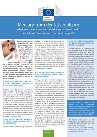 Health and
Consumers
Mercury from dental amalgam
What are the environmental risks and indirect health
effects of mercury from dental amalgam?
Dental amalgam, an
alloy of mercury and
silver,hasbeeninuse
for over 150 years
for the treatment
of dental cavities,
due  toitsexcellent
m e c h a n i c a l
properties and
d u r a b i l i t y .
Dental amalgam
represents the second largest
use of mercury in the EU, after its use
in the chlor-alkali industry. The use of
alternative materials such as composite
resins, glass ionomer cements, ceramics
and gold alloys is increasing, either due
to their aesthetic properties or to alleged
health concerns in relation to the use of
dental amalgam.
 HOW MUCH MERCURY IS RELEASED
INTO THE ENVIRONMENT THROUGH ITS
USE IN DENTAL AMALGAMS ?
Emissions from the use of mercury in
dental amalgam fillings can occur during
the preparation of the amalgams and their
subsequent removal and disposal. They can
also occur when human remains that have
amalgam fillings are cremated or buried. In
Europe, the total amount of mercury released
into the air by human sources is estimated
to have been around 142 tons per year in
2010. Natural emissions, such as those from
volcanic activity or forest fires, are estimated
to be at around 87 tons per year for the
same period. By comparison, releases in the
air from dental practices are estimated to be
at around 19 tons per year.
 ARE MERCURY RELEASES CAUSED BY
THE USE OF DENTAL AMALGAM A RISK TO
THE ENVIRONMENT ?
Atpresentthereisstillnotenoughinformation
available to make a comprehensive risk
assessment for the environment; however
some general conclusions can be reached.
For the aquatic environment, in general,
mercury from amalgam does not represent
a risk for European surface waters. However,
under exceptional local conditions (maximal
dentist density, maximal mercury use,
absence of separator devices), it could be
that the amount of mercury would be higher
than the environmental quality standards. In
such cases, a risk for the aquatic ecosystem
could not be excluded. For soil and air, there
are still not enough data available to make
an assessment of the risk.
 IS THE AMOUNT OF MERCURY PRESENT
IN THE ENVIRONMENT A POSSIBLE HEALTH
RISK FOR HUMANS ?
Mercury coming from dental amalgam as
well as from many other sources present
in the global environment can be taken up
by the general human population via food,
water and air. However, mercury present
in the environment from amalgams is only
a very minor fraction of the total amount
of mercury that people are exposed to.
In the aquatic environment, under particular
local conditions where the concentration
of mercury in the aquatic environment
is higher than the environmental quality
standards, a risk of secondary poisoning in
humans through food cannot be excluded.
Indeed, some mercury can be transformed
into methyl mercury, which can accumulate
in organisms along the food chain.
This, in turn, can cause health problems in
humans if there is more mercury than the
safe level, mainly through the consumption
of fish. However, this risk is minimized by
the EU food legislation excluding food
commodities from the market exceeding the
maximum allowed concentration of mercury
and other metals.
 ARE THE ALTERNATIVE MATERIALS
FOR DENTAL FILLINGS SAFER THAN
MERCURY AMALGAMS
In many reports it is concluded that
the ecological risk of the available
alternatives is very low, with low
emissions and low intrinsic toxicity.
However, available information does
not enable a proper comparison
assessment of amalgam alternatives.
For the human health, SCHER is again
of the opinion that the indirect risks
to human health from the release of
the amalgam alternatives without
mercury is low, except for alternative
materials containing bisphenol
A-glycidyl methacrylate. For these
materials SCHER recommends to
refer to the SCENIHR opinion on the
use of bisphenol A in medical devices.
Ecotoxicological information on the
effects of the products more frequently
used for dental resins is practically
absent and more research on those
materials is needed to make a
sound risk assessment. In addition,
SCHER suggests that the chemical
composition of alternative materials
should be fully declared.
This fact sheet is based on the
opinion of the independent
Scientific Committee on Health and
Environmental Risks (SCHER):
“Opinion on the environmental risks
and indirect health effects of mercury
from dental amalgam (update 2014)”.
The detailed and nuanced view of
the European Scientific Committee on
Health and Environmental Risks on
this issue is available at:
http://ec.europa.eu/health/scientific_
committees/environmental_risks/
opinions/index_en.htm
 