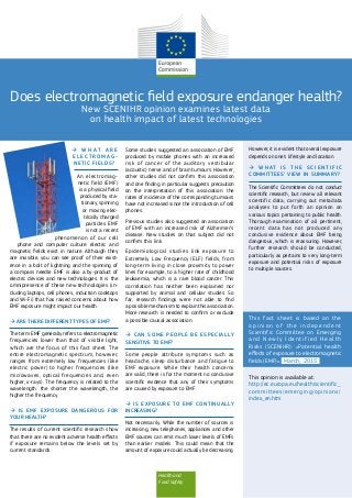 Health and
Food Safety
Does electromagnetic field exposure endanger health?
New SCENIHR opinion examines latest data
on health impact of latest technologies
 W H A T A R E
E L E C T R O M A G -
NETIC FIELDS?
An electromag-
netic field (EMF)
is a physical field
produced by sta-
tionary, spinning
or moving elec-
trically charged
particles. EMF
is not a recent
phenomenon of our cell
phone and computer culture: electric and
magnetic fields exist in nature. Although they
are invisible, you can see proof of their exist-
ence in a bolt of lightning and the spinning of
a compass needle. EMF is also a by-product of
electric devices and new technologies. It is the
omnipresence of these new technologies (in-
cluding laptops, cell phones, induction cooktops
and Wi-Fi) that has raised concerns about how
EMF exposure might impact our health.
 ARE THERE DIFFERENT TYPES OF EMF?
The term EMF generally refers to electromagnetic
frequencies lower than that of visible light,
which are the focus of this fact sheet. The
entire electromagnetic spectrum, however,
ranges from extremely low frequencies (like
electric power) to higher frequencies (like
microwaves, optical frequencies and, even
higher, x-rays). The frequency is related to the
wavelength: the shorter the wavelength, the
higher the frequency.
 IS EMF EXPOSURE DANGEROUS FOR
YOUR HEALTH?
The results of current scientific research show
that there are no evident adverse health effects
if exposure remains below the levels set by
current standards.
Some studies suggested an association of EMF
produced by mobile phones with an increased
risk of cancer of the auditory vestibular
(acoustic) nerve and of brain tumours. However,
other studies did not confirm this association
and one finding in particular suggests precaution
on the interpretation of this association: the
rates of incidence of the corresponding tumours
have not increased since the introduction of cell
phones.
Previous studies also suggested an association
of EMF with an increased risk of Alzheimer’s
disease. New studies on that subject did not
confirm this link.
Epidemiological studies link exposure to
Extremely Low Frequency (ELF) fields, from
long-term living in close proximity to power
lines for example, to a higher rate of childhood
leukaemia, which is a rare blood cancer. This
correlation has neither been explained nor
supported by animal and cellular studies. So
far, research findings were not able to find
a possible mechanism to explain this association.
More research is needed to confirm or exclude
a possible causal association.
 CAN SOME PEOPLE BE ESPECIALLY
SENSITIVE TO EMF?
Some people attribute symptoms such as
headache, sleep disturbance and fatigue to
EMF exposure. While their health concerns
are valid, there is for the moment no conclusive
scientific evidence that any of their symptoms
are caused by exposure to EMF.
 IS EXPOSURE TO EMF CONTINUALLY
INCREASING?
Not necessarily. While the number of sources is
increasing, new telephones, appliances and other
EMF sources can emit much lower levels of EMFs
than earlier models. This could mean that the
amount of exposure could actually be decreasing.
However, it is evident that overall exposure
depends on one’s lifestyle and location.
 W H AT I S T H E S C I E N T I F I C
COMMITTEES’ VIEW IN SUMMARY?
The Scientific Committees do not conduct
scientific research, but review all relevant
scientific data, carrying out metadata
analyses to put forth an opinion on
various topics pertaining to public health.
Thorough examination of all pertinent,
recent data has not produced any
conclusive evidence about EMF being
dangerous, which is reassuring. However,
further research should be conducted,
particularly as pertains to very long-term
exposure and potential risks of exposure
to multiple sources.
This opinion is available at:
http://ec.europa.eu/health/scientific_
committees/emerging/opinions/
index_en.htm
This fact sheet is based on the
o p i n i o n o f t h e i n d e p e n d e n t
Scientific Committee on Emerging
a n d N e w l y I d e n t i f i e d H e a l t h
Risks (SCENIHR): «Potential health
effects of exposure to electromagnetic
fields (EMF)». March, 2015
 
