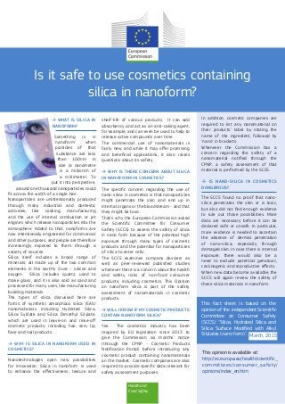 Health and
Food Safety
Is it safe to use cosmetics containing
silica in nanoform?
 WHAT IS SILICA IN
NANOFORM?
Something is in
‘nanoform’ when
particles of that
substance are less
than 100nm in
size (a nanometre
is a millionth of
a millimetre). To
put it into perspective,
around one thousand nanoparticles could
fit across the width of a single hair.
Nanoparticles are unintentionally produced
through many industrial and domestic
activities, like cooking, manufacturing
and the use of internal combustion or jet
engines which release nanoparticles into the
atmosphere. Added to that, nanoforms are
now intentionally engineered for commercial
and other purposes, and people are therefore
increasingly exposed to them through a
variety of sources.
Silica itself includes a broad range of
minerals, all made up of the two common
elements in the earth’s crust – silicon and
oxygen. Silica includes quartz, used to
make glass, and it is also sold as sand and
processed for many uses, like manufacturing
building materials.
The types of silica discussed here are
forms of synthetic amorphous silica (SAS)
nanomaterials including Hydrated Silica,
Silica Sylilate and Silica Dimethyl Silylate,
which are used in leave-on and rinse-off
cosmetic products, including hair, skin, lip,
face and nail products.
 WHY IS SILICA IN NANOFORM USED IN
COSMETICS?
Nanotechnologies open new possibilities
for innovation. Silica in nanoform is used
to enhance the effectiveness, texture and
shelf-life of various products. It can add
absorbency and act as an anti-caking agent,
for example, and can even be used to help to
release active compounds over time.
The commercial use of nanomaterials is
fairly new, and while it may offer promising
and beneficial applications, it also raises
questions about its safety.
 WHY IS THERE CONCERN ABOUT SILICA
IN NANOFORM IN COSMETICS?
The specific concern regarding the use of
nano-silica in cosmetics is that nanoparticles
might penetrate the skin and end up in
internal organs or the bloodstream - and that
they might be toxic.
That’s why the European Commission asked
the Scientific Committee for Consumer
Safety (SCCS) to assess the safety of silica
in nano form because of the potential high
exposure through many types of cosmetic
products and the potential for nanoparticles
of silica to enter cells.
The SCCS examines company dossiers as
well as peer-reviewed published studies
whenever there is a concern about the health
and safety risks of non-food consumer
products, including cosmetics. This Opinion
on nanoform silica is part of the safety
assessment of nanomaterials in cosmetic
products.
 WILL I KNOW IF MY COSMETIC PRODUCTS
CONTAIN NANOFORM SILICA?
Yes. The cosmetics industry has been
required by EU legislation since 2013 to
give the Commission six months’ notice
(through the CPNP - Cosmetic Products
Notification Portal) before introducing any
cosmetic product containing nanomaterials
on the market. Cosmetic companies are also
required to provide specific data relevant for
safety assessment purposes.
In addition, cosmetic companies are
required to list any nanomaterial on
their products’ label by stating the
name of the ingredient, followed by
‘nano’ in brackets.
Whenever the Commission has a
concern regarding the safety of a
nanomaterial notified through the
CPNP, a safety assessment of that
material is performed by the SCCS.
 IS NANO-SILICA IN COSMETICS
DANGEROUS?
The SCCS found no proof that nano-
silica penetrates the skin or is toxic,
but also did not find enough evidence
to rule out those possibilities. More
data are necessary before it can be
declared safe or unsafe. In particular,
more evidence is needed to ascertain
the absence of dermal penetration
of nano-silica, especially through
damaged skin. In case there is internal
exposure, there would also be a
need to exclude potential genotoxic,
carcinogenic and reproductive effects.
When new data become available, the
SCCS will again review the safety of
these silica materials in nanoform.
This opinion is available at:
http://ec.europa.eu/health/scientific_
committees/consumer_safety/
opinions/index_en.htm
This fact sheet is based on the
opinion of the independent Scientific
Committee on Consumer Safety
(SCCS): "Silica, Hydrated Silica and
Silica Surface Modified with Alkyl
Silylates (nano form)". March, 2015
 