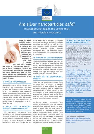 Health and
Consumers
Are silver nanoparticles safe?
Implications for health, the environment
and microbial resistance
Silver is widely
used for its anti-
bacterial activity
in medical and
consumer prod-
ucts because of
its broad range
of activity and
lower toxicity
compared to
other bac-
t e r i c i d e s .
More and more products
use silver as nanoparticles because it
has a better bactericidal activity, and
therefore lower amounts may be applied.
Are these nanoparticles safe for your
health and for the environment? Could
microorganisms become resistant to the
eﬀects of silver?
WHAT ARE NANOPARTICLES?
Nanoparticles refer to very small sized
materials and components that have
at least one dimension in the size range
of 1 - 100 nanometre (one nanometre
is one millionth of a millimetre). Due to
their size, these materials may speciﬁcally
interact with human cells and tissues.
The evaluation of the possible impact on
human health of nanoparticles is an on-
going process.
WHICH TYPES OF CONSUMER
PRODUCTS CONTAIN NANOSILVER?
Food packaging materials, food
supplements (for the moment not allowed
in the EU, unless speciﬁcally authorized),
textiles, electronics, household appliances,
cosmetics, medical devices, water
disinfectants and room sprays are just
some examples of products containing
nanosilver. Currently, products containing
nanosilver are diﬃcult to track as they
are marketed under numerous brand
names. Moreover, current labelling
regulations, with a few exceptions, do not
speciﬁcally require listing nanomaterial as
a constituent.
WHAT ARE THE EFFECTS ON HEALTH?
The toxicity of silver, including nanoparticles
of silver, to humans is generally low. Skin
contact with textiles containing silver is one
of the main ways people are exposed to silver
nanoparticles. In general, consumer products
release only small amounts of silver, not
resulting in signiﬁcant health eﬀects.
WHAT ARE THE ENVIRONMENTAL
EFFECTS?
Silver in the environment comes from
its many uses in industry, in medical
applications, in water disinfection and in
consumer products. Silver as nanoparticle
represents only a small fraction of the
total amount of silver that enters into the
environment. However, silver in this form
may be more readily absorbed by some
species, posing a potential problem.
In Europe, silver compounds from
textiles and cosmetics have the greatest
environmental exposure when the water
used to wash them or rinse them oﬀ
is handled at wastewater treatment
plants. Subsequent silver release from
these wastewater treatment plants to
ground and surface waters is expected
to be low. Nevertheless, silver release
at concentrations toxic to some aquatic
organisms is possible, although unlikely.
WHAT ARE THE IMPLICATIONS
FOR MICROBIAL RESISTANCE?
Some studies indicate that in some
occasions (in in vitro studies, but
not confirmed in in situ studies),
bacteria could become resistant to
the antibacterial eﬀect of silver in
general. It is however currently not
possible to estimate whether or
not the use of silver nanoparticles
increases antimicrobial resistance.
This serious knowledge gap needs
further research.
Given the widespread and
increasing use of products
containing nanosilver, both
consumers and the environment
are exposed to new sources
of silver. Although there have
been no clear adverse effects
associated with exposure to
silver, additional eﬀects caused
by the use of silver nanoparticles
cannot be ruled out and should
be further evaluated.
This fact sheet is based on the
opinion of the independent Scientiﬁc
Committee on Emerging and Newly
Identiﬁed Health Risks (SCENIHR):
‘Nanosilver: safety, health and
environmental effects and role in
antimicrobial resistance’.
This opinion is available at:
http://ec.europa.eu/health/scientiﬁc_
committees/emerging/opinions/
index_en.htm
 