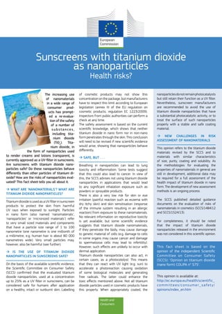 Health and
Consumers
Sunscreens with titanium dioxide
as nanoparticles
Health risks?
The increasing use
of nanomaterials
in a wide range of
consumer prod-
ucts has prompt-
ed a re-evalua-
tion of the safety
of a number of
substances,
including tita-
nium dioxide
(TiO2
). Tita-
nium dioxide, in
the form of nanoparticles used
to render creams and lotions transparent, is
currently approved as a UV-filter in sunscreens.
Are sunscreens with titanium dioxide nano-
particles safe? Do these nanoparticles behave
differently than other particles of titanium di-
oxide? How are the risks of nanoparticles eval-
uated? This fact sheet tells you all about it.
 WHAT ARE ‘NANOMATERIALS’? WHAT ARE
TITANIUM DIOXIDE NANOPARTICLES?
TitaniumdioxideisusedasaUVfilterinsunscreen
products to protect the skin from harmful
UV rays when exposed to sunlight. Particles
in nano form (also named ‘nanomaterials’,
‘nanoparticles’ or ‘micronized materials’) refer
to very small sized materials and components
that have a particle size range of 1 to 100
nanometre (one nanometre is one millionth of
a millimetre, e.g. human hair is about 80 000
nanometres wide). Very small particles may,
however, also be harmful (see further).
 IS THE USE OF TITANIUM DIOXIDE
NANOPARTICLES IN SUNSCREENS SAFE?
On the basis of the available scientific evidence,
the Scientific Committee on Consumer Safety
(SCCS) confirmed that the evaluated titanium
dioxide nanoparticles, used at a concentration
up to 25% as a UV filter in sunscreens, can be
considered safe for humans after application
on a healthy, intact or sunburnt skin. Labelling
of cosmetic products may not show this
concentration on the package, but manufacturers
have to respect this limit according to European
legislation (annex III of the EU regulation on
cosmetic products; regulation EC 1223/2009).
Inspectors from public authorities can perform a
check at any time.
The safety assessment is based on the current
scientific knowledge, which shows that neither
titanium dioxide in nano form nor in non-nano
form penetrates through the skin. This conclusion
will need to be revised if new scientific evidence
would arise, showing that nanoparticles behave
differently.
 SAFE, BUT . . .
Breathing in nanoparticles can lead to lung
toxicity and inflammation. Some tests suggest
that this could also lead to cancer. In view of
this, the SCCS advises not using titanium dioxide
nanoparticles in applications that would lead
to any significant inhalation exposure such as
powders or sprayable products.
There is also a very low risk for skin or eye
irritation (painful reaction such as eczema with
dry itchy skin) and skin sensitisation (response
of the immune system resulting in an allergic
reaction) from exposure to these nanomaterials.
No relevant information on reproductive toxicity
is yet available, but some scientific evidence
suggests that titanium dioxide nanomaterials,
if they penetrate the body, may cause damage
to genetic material of cells (e.g. damage to cells
in some organs may cause cancer and damage
to spermatozoa cells may lead to infertility).
However, such effects are unlikely to occur with
dermal application.
Titanium dioxide nanoparticles can also act, in
certain cases, as a photocatalyst. This means
that they can react with UV light (e.g. sun) to
accelerate a photoreaction causing oxidation
of some biological molecules and generating
free radicals. The latter could enhance the
toxic effects mentioned above. Not all titanium
dioxide particles used in cosmetic products have
this property. When appropriately coated, the
nanoparticlesdonotremainphotocatalysts
but still retain their function as a UV filter.
Nevertheless, sunscreen manufacturers
are recommended to avoid the use of
titanium dioxide nanoparticles that have
a substantial photocatalytic activity, or to
treat the surface of such nanoparticles
properly with a stable and safe coating
material.
 NEW CHALLENGES IN RISK
ASSESSMENT OF NANOMATERIALS
This opinion refers to the titanium dioxide
materials revised by the SCCS and to
materials with similar characteristics
of size, purity, coating and solubility. As
the methodologies for evaluating the
properties of nanomaterials in general are
still in development, additional data may
be required for a full assessment of the
health impact of titanium dioxide in nano
form. The development of new assessment
methods is an ongoing process.
The SCCS published detailed guidance
documents on the evaluation of risks of
nanomaterials in cosmetics (SCCS/1484/12
and SCCS/1524/13).
For completeness, it should be noted
that the impact of titanium dioxide
nanoparticles released in the environment
was not considered in this scientific opinion.
This fact sheet is based on the
opinion of the independent Scientific
Committee on Consumer Safety
(SCCS): ‘Opinion on titanium dioxide
(nano form) COLIPA n° S75’.
This opinion is available at:
http://ec.europa.eu/health/scientific_
committees/consumer_safety/
opinions/index_en.htm
 