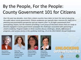 By the People, For the People:
County Government 101 for Citizens
Kay Cashion,
Guilford County
Commissioner
Patsy King
McGhee, Nash
County Assistant
to the County
Manager
Martha Rogers,
Guilford County
Internal Audit
Director
Sally Shutt,
Cumberland
County Chief
Public Information
Director
Over the past two decades, more than a dozen counties have taken to heart the task of educating
the public about county government. Citizens academies are typically labor intensive for staff from a
planning and presentation perspective and can require a five- to 10-night commitment from
participating citizens, but the rewards of building a core group of educated citizens that are ready to
become engaged in county government outweighs the challenges associated with sponsoring a
citizens academy. Program leaders in three counties discuss challenges, details, differences in
programs, and success stories in this workshop held Aug. 23 at the 2013 NCACC Annual Conference.
 