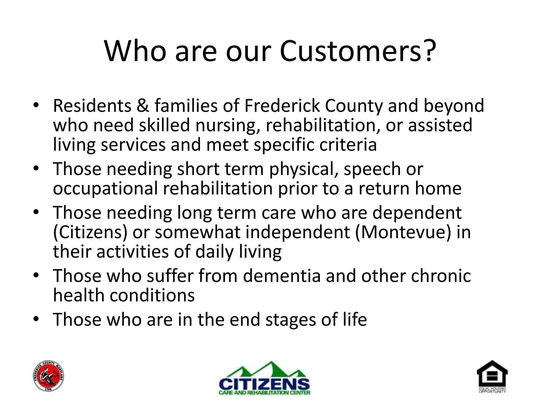 Who are our Customers?Residents & families of Frederick County and beyond who need skilled nursing, rehabilitation, or assisted living services and meet specific criteriaThose needing short term physical, speech or occupational rehabilitation prior to a return homeThose needing long term care who are dependent (Citizens) or somewhat independent (Montevue) in their activities of daily living Those who suffer from dementia and other chronic health conditionsThose who are in the end stages of life