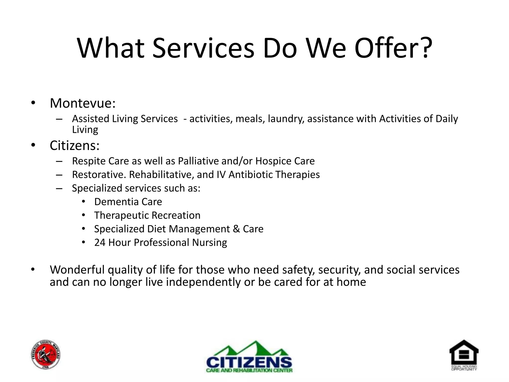 What Services Do We Offer?Montevue:Assisted Living Services  - activities, meals, laundry, assistance with Activities of Daily LivingCitizens:Respite Care as well as Palliative and/or Hospice CareRestorative. Rehabilitative, and IV Antibiotic TherapiesSpecialized services such as:Dementia CareTherapeutic Recreation Specialized Diet Management & Care 24 Hour Professional NursingWonderful quality of life for those who need safety, security, and social services and can no longer live independently or be cared for at home	