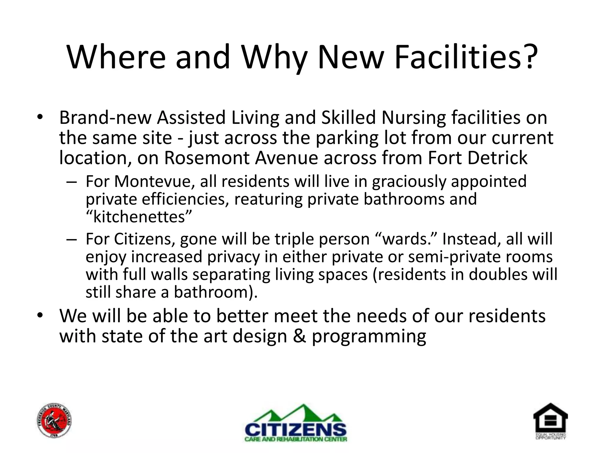 Where and Why New Facilities?Brand-new Assisted Living and Skilled Nursing facilities on the same site - just across the parking lot from our current location, on Rosemont Avenue across from Fort DetrickFor Montevue, all residents will live in graciously appointed private efficiencies, reaturing private bathrooms and “kitchenettes”For Citizens, gone will be triple person “wards.” Instead, all will enjoy increased privacy in either private or semi-private rooms with full walls separating living spaces (residents in doubles will still share a bathroom).We will be able to better meet the needs of our residents with state of the art design & programming