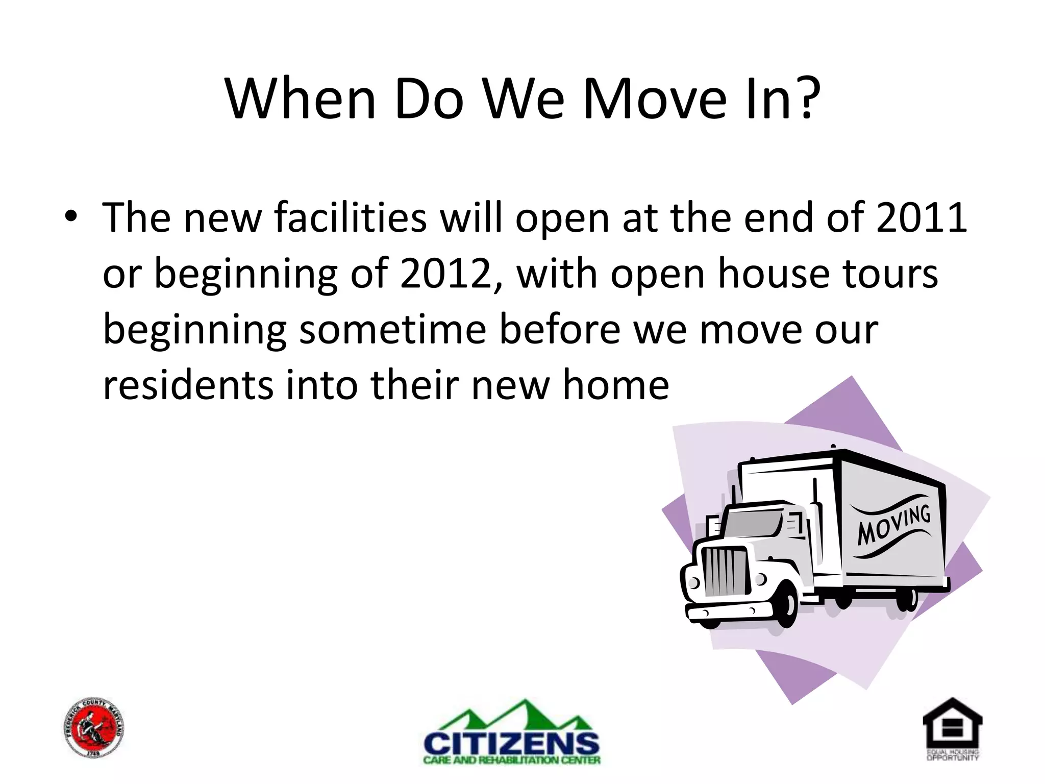 When Do We Move In?The new facilities will open at the end of 2011 or beginning of 2012, with open house tours beginning sometime before we move our residents into their new home