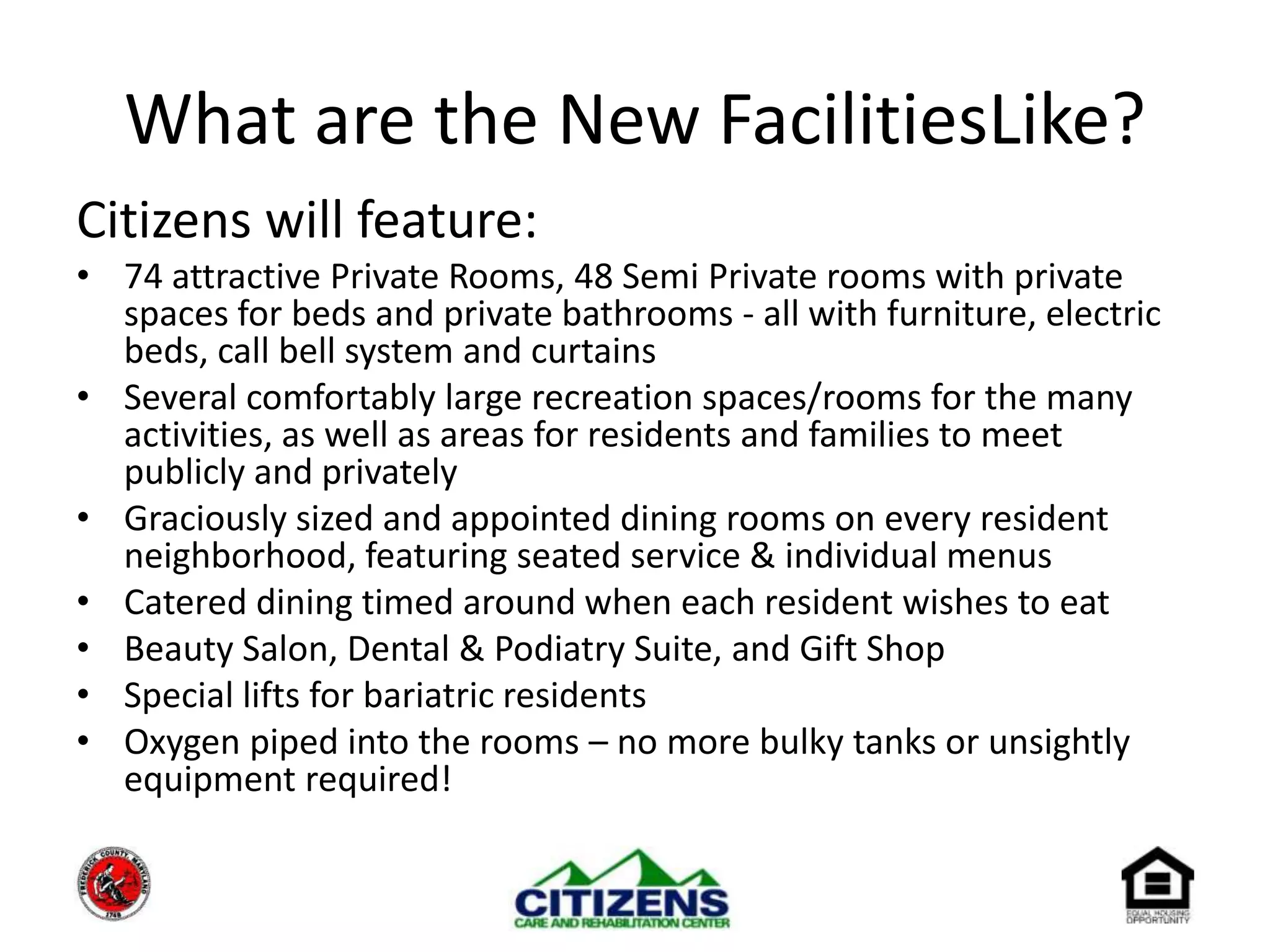 What are the New FacilitiesLike?Citizens will feature:74 attractive Private Rooms, 48 Semi Private rooms with private spaces for beds and private bathrooms - all with furniture, electric beds, call bell system and curtains Several comfortably large recreation spaces/rooms for the many activities, as well as areas for residents and families to meet publicly and privatelyGraciously sized and appointed dining rooms on every resident neighborhood, featuring seated service & individual menusCatered dining timed around when each resident wishes to eatBeauty Salon, Dental & Podiatry Suite, and Gift Shop	Special lifts for bariatric residentsOxygen piped into the rooms – no more bulky tanks or unsightly equipment required!