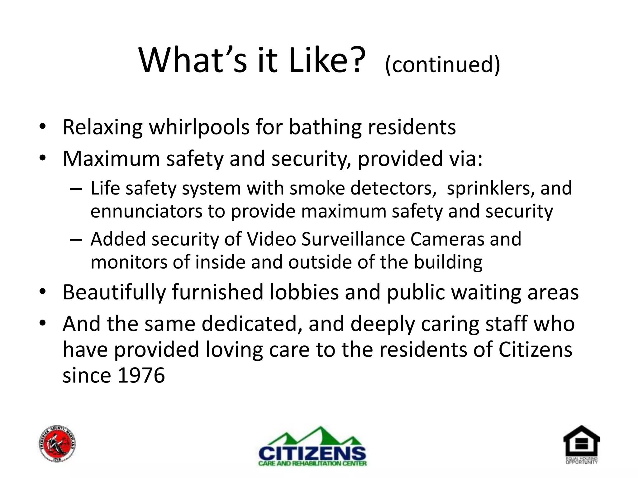 What’s it Like?  (continued)Relaxing whirlpools for bathing residentsMaximum safety and security, provided via:Life safety system with smoke detectors,  sprinklers, and ennunciators to provide maximum safety and securityAdded security of Video Surveillance Cameras and monitors of inside and outside of the building Beautifully furnished lobbies and public waiting areasAnd the same dedicated, and deeply caring staff who have provided loving care to the residents of Citizens since 1976
