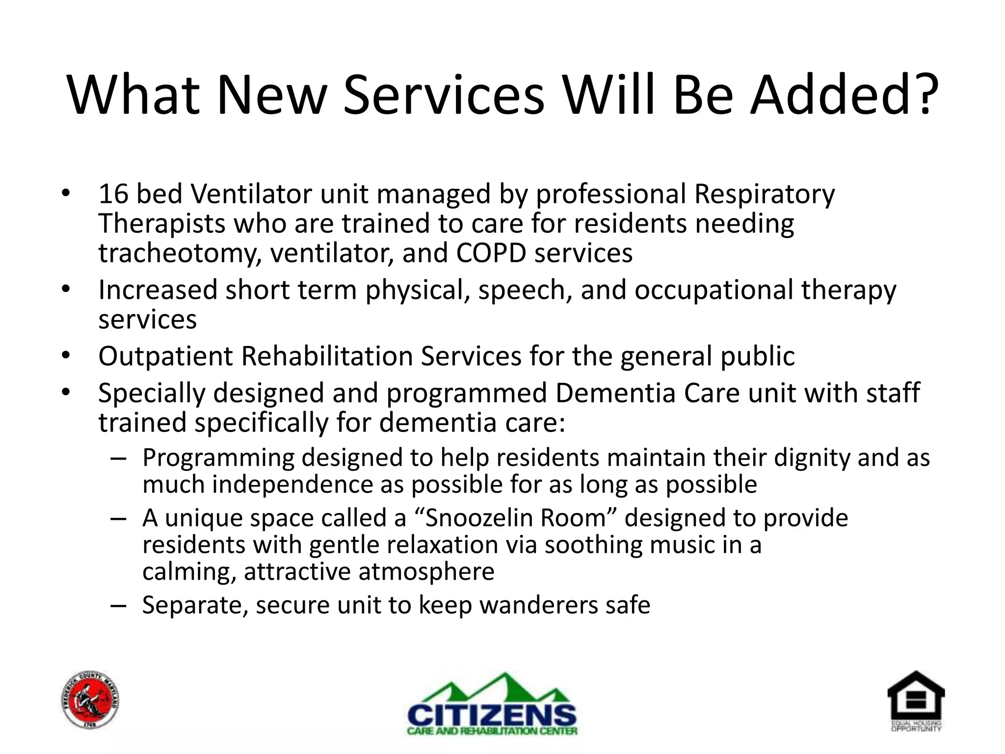 What New Services Will Be Added?16 bed Ventilator unit managed by professional Respiratory Therapists who are trained to care for residents needing tracheotomy, ventilator, and COPD servicesIncreased short term physical, speech, and occupational therapy servicesOutpatient Rehabilitation Services for the general public 	Specially designed and programmed Dementia Care unit with staff trained specifically for dementia care:Programming designed to help residents maintain their dignity and as much independence as possible for as long as possibleA unique space called a “Snoozelin Room” designed to provide residents with gentle relaxation via soothing music in a calming, attractive atmosphere Separate, secure unit to keep wanderers safe