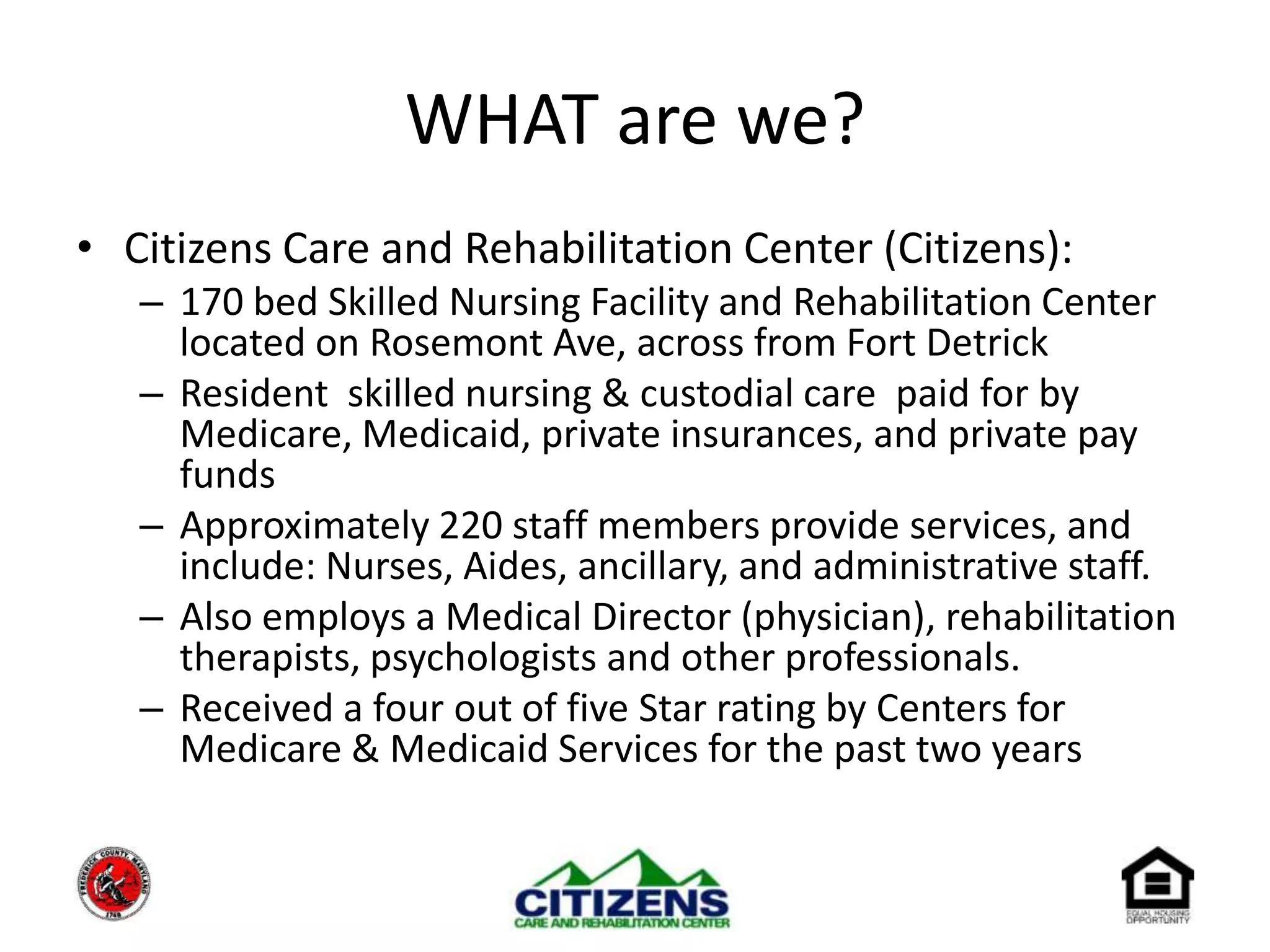 WHAT are we?Citizens Care and Rehabilitation Center (Citizens):170 bed Skilled Nursing Facility and Rehabilitation Center located on Rosemont Ave, across from Fort DetrickResident  skilled nursing & custodial care  paid for by Medicare, Medicaid, private insurances, and private pay fundsApproximately 220 staff members provide services, and include: Nurses, Aides, ancillary, and administrative staff. Also employs a Medical Director (physician), rehabilitation therapists, psychologists and other professionals.Received a four out of five Star rating by Centers for Medicare & Medicaid Services for the past two years