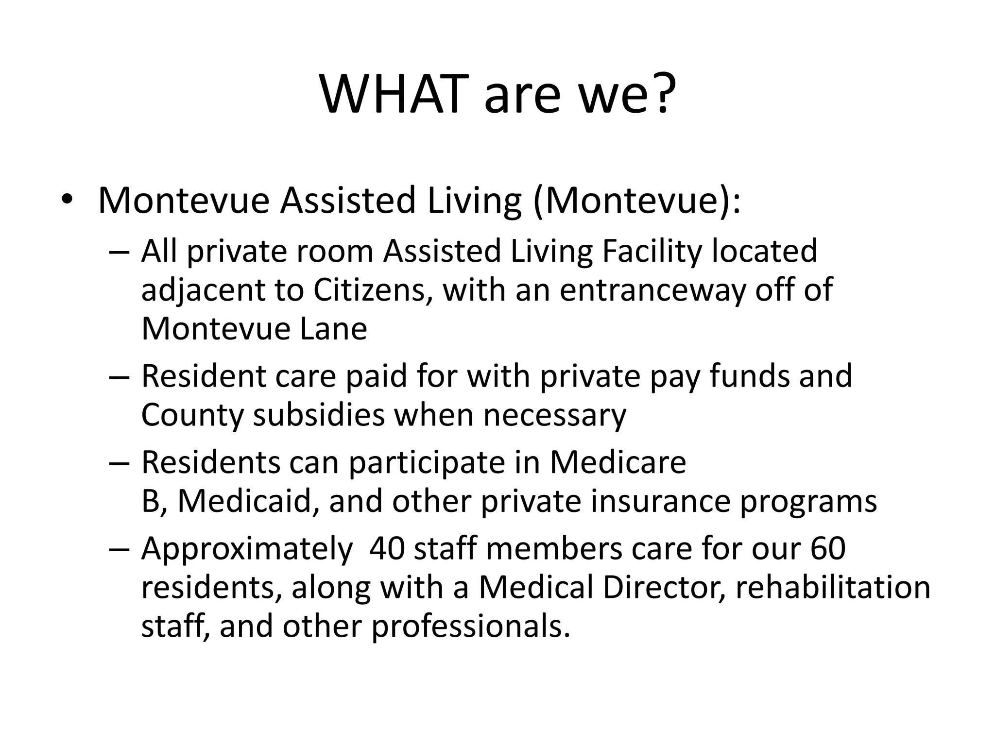 WHAT are we?Montevue Assisted Living (Montevue):All private room Assisted Living Facility located adjacent to Citizens, with an entranceway off of Montevue LaneResident care paid for with private pay funds and County subsidies when necessaryResidents can participate in Medicare B, Medicaid, and other private insurance programsApproximately  40 staff members care for our 60 residents, along with a Medical Director, rehabilitation staff, and other professionals.