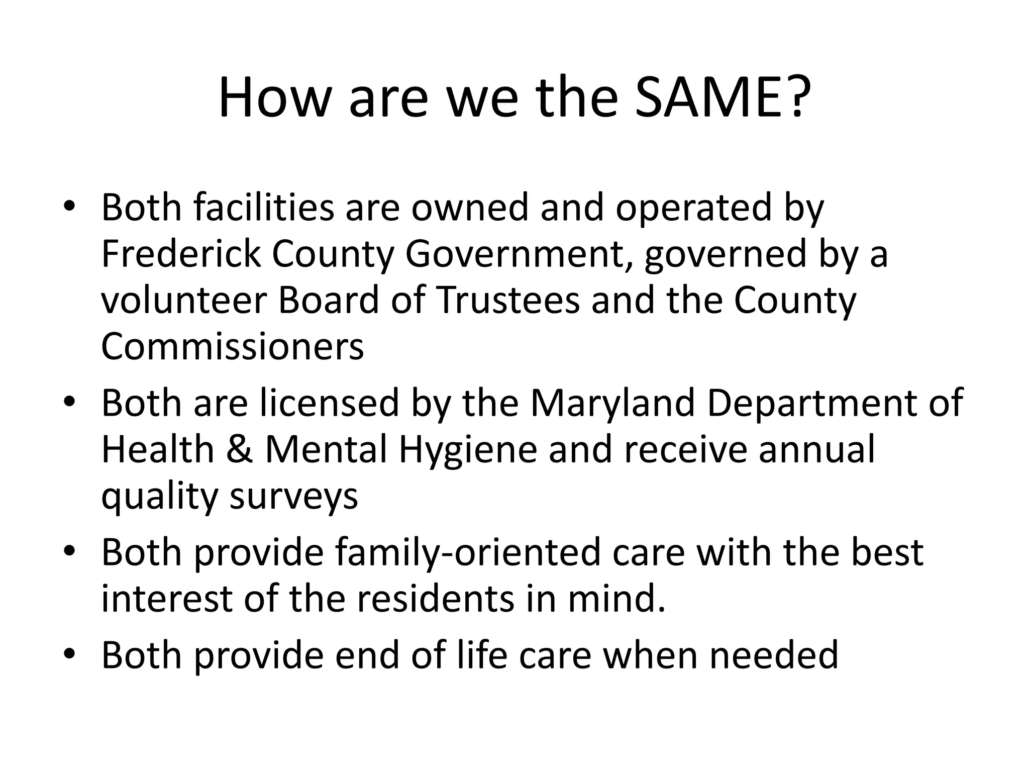 How are we the SAME?Both facilities are owned and operated by Frederick County Government, governed by a volunteer Board of Trustees and the County CommissionersBoth are licensed by the Maryland Department of Health & Mental Hygiene and receive annual quality surveysBoth provide family-oriented care with the best interest of the residents in mind.Both provide end of life care when needed