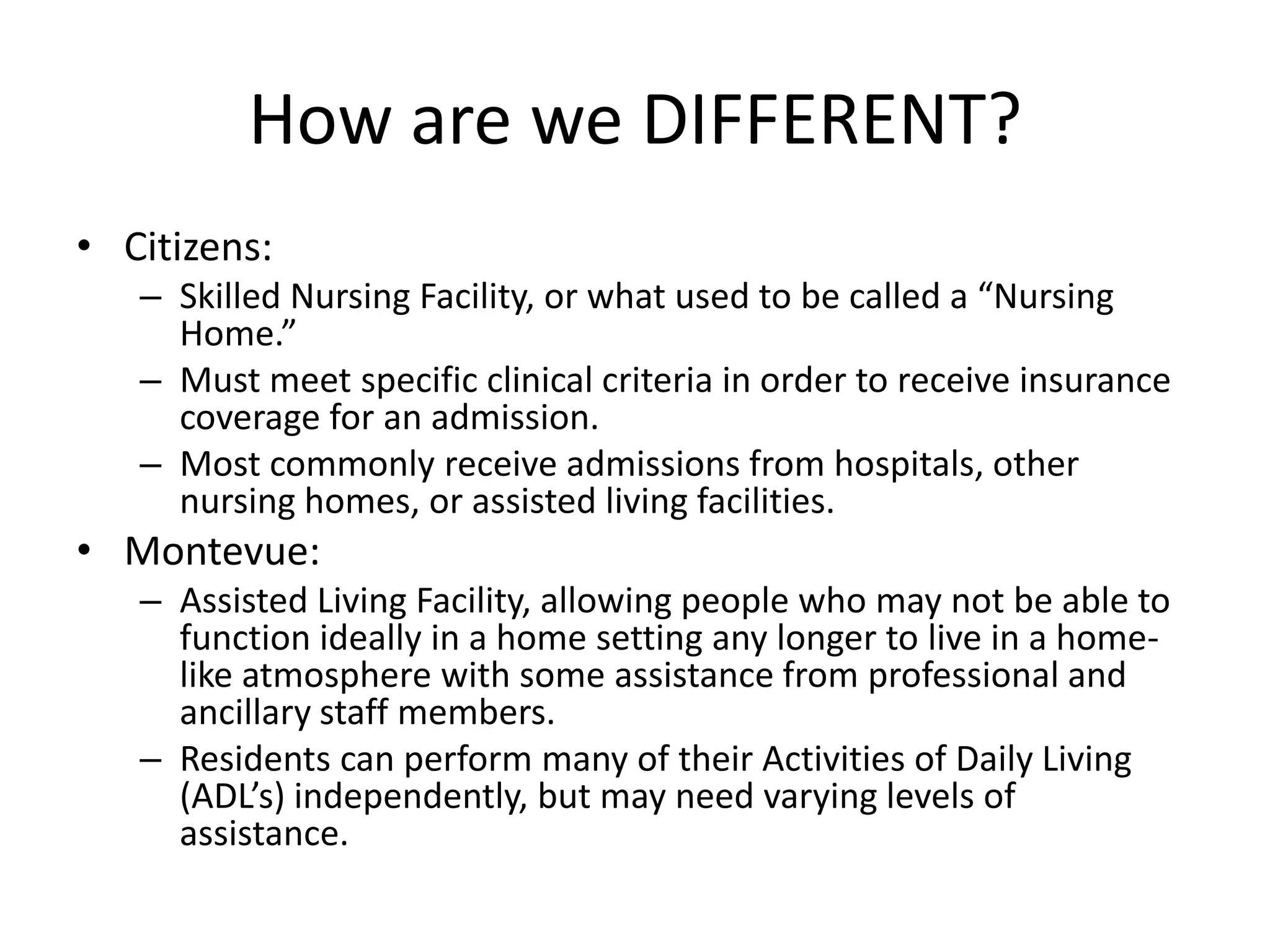 How are we DIFFERENT?Citizens:Skilled Nursing Facility, or what used to be called a “Nursing Home.”  Must meet specific clinical criteria in order to receive insurance coverage for an admission. Most commonly receive admissions from hospitals, other nursing homes, or assisted living facilities.Montevue:Assisted Living Facility, allowing people who may not be able to function ideally in a home setting any longer to live in a home-like atmosphere with some assistance from professional and ancillary staff members.Residents can perform many of their Activities of Daily Living (ADL’s) independently, but may need varying levels of assistance.