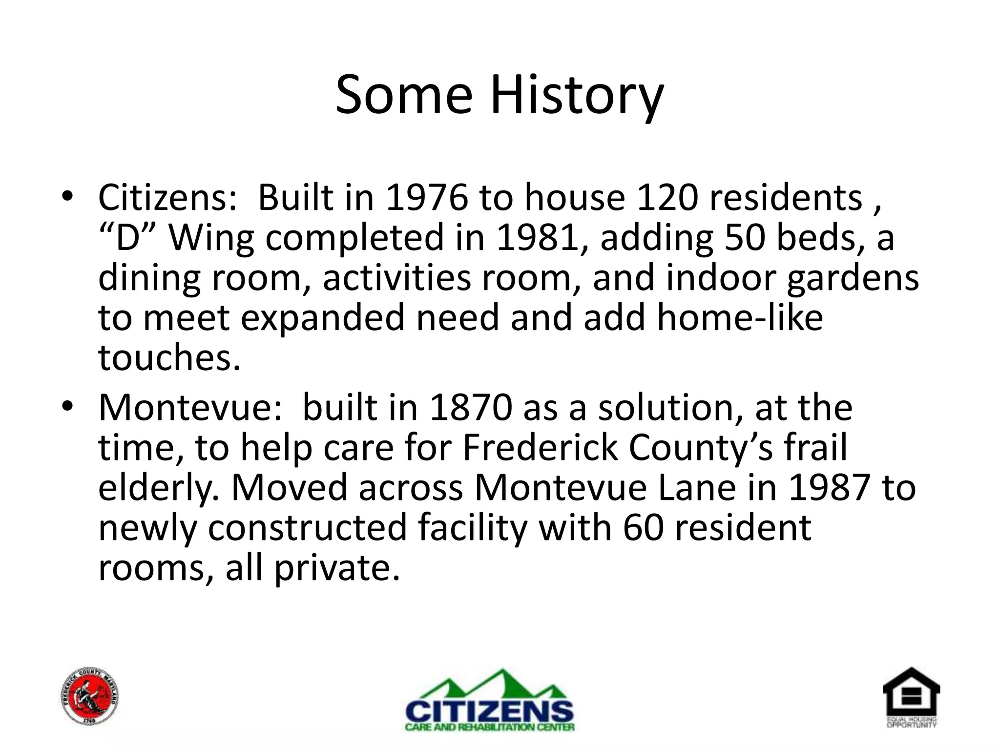 Some HistoryCitizens:  Built in 1976 to house 120 residents , “D” Wing completed in 1981, adding 50 beds, a dining room, activities room, and indoor gardens to meet expanded need and add home-like touches.Montevue:  built in 1870 as a solution, at the time, to help care for Frederick County’s frail elderly. Moved across Montevue Lane in 1987 to newly constructed facility with 60 resident rooms, all private.