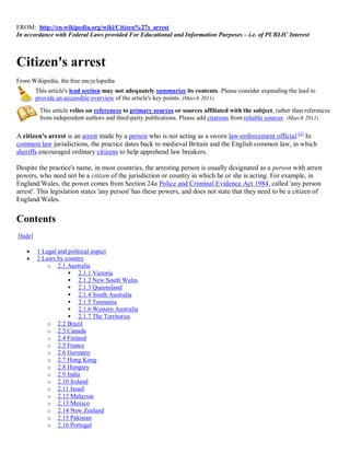 FROM: http://en.wikipedia.org/wiki/Citizen%27s_arrest
In accordance with Federal Laws provided For Educational and Information Purposes – i.e. of PUBLIC Interest



Citizen's arrest
From Wikipedia, the free encyclopedia
         This article's lead section may not adequately summarize its contents. Please consider expanding the lead to
         provide an accessible overview of the article's key points. (March 2011)
          This article relies on references to primary sources or sources affiliated with the subject, rather than references
          from independent authors and third-party publications. Please add citations from reliable sources. (March 2011)

A citizen's arrest is an arrest made by a person who is not acting as a sworn law-enforcement official.[1] In
common law jurisdictions, the practice dates back to medieval Britain and the English common law, in which
sheriffs encouraged ordinary citizens to help apprehend law breakers.

Despite the practice's name, in most countries, the arresting person is usually designated as a person with arrest
powers, who need not be a citizen of the jurisdiction or country in which he or she is acting. For example, in
England/Wales, the power comes from Section 24a Police and Criminal Evidence Act 1984, called 'any person
arrest'. This legislation states 'any person' has these powers, and does not state that they need to be a citizen of
England/Wales.


Contents
[hide]

        1 Legal and political aspect
        2 Laws by country
             o 2.1 Australia
                      2.1.1 Victoria
                      2.1.2 New South Wales
                      2.1.3 Queensland
                      2.1.4 South Australia
                      2.1.5 Tasmania
                      2.1.6 Western Australia
                      2.1.7 The Territories
             o 2.2 Brazil
             o 2.3 Canada
             o 2.4 Finland
             o 2.5 France
             o 2.6 Germany
             o 2.7 Hong Kong
             o 2.8 Hungary
             o 2.9 India
             o 2.10 Ireland
             o 2.11 Israel
             o 2.12 Malaysia
             o 2.13 Mexico
             o 2.14 New Zealand
             o 2.15 Pakistan
             o 2.16 Portugal
 