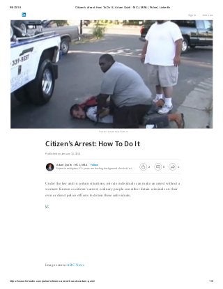 9/6/2018 Citizen’s Arrest: How To Do It | Adam Quirk - MCJ, MBA | Pulse | LinkedIn
https://www.linkedin.com/pulse/citizens-arrest-how-do-adam-quirk/ 1/3
Citizen’s Arrest: How To Do It
Citizen’s Arrest: How To Do It
Published on January 10, 2018
Under the law and in certain situations, private individuals can make an arrest without a
warrant. Known as citizen’s arrest, ordinary people can either detain criminals on their
own or direct police officers to detain those individuals.
Image source:ABC News
Adam Quirk - MCJ, MBA
Expert investigator. 17+ years conducting background checks & cri…
Follow
Sign in Join now
2 0 1
 