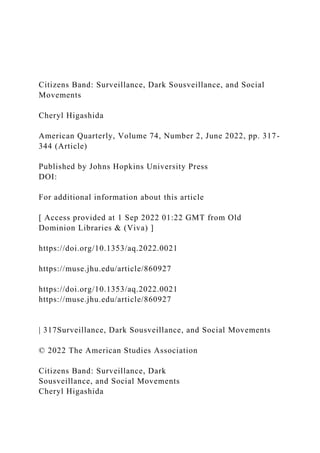 Citizens Band: Surveillance, Dark Sousveillance, and Social
Movements
Cheryl Higashida
American Quarterly, Volume 74, Number 2, June 2022, pp. 317-
344 (Article)
Published by Johns Hopkins University Press
DOI:
For additional information about this article
[ Access provided at 1 Sep 2022 01:22 GMT from Old
Dominion Libraries & (Viva) ]
https://doi.org/10.1353/aq.2022.0021
https://muse.jhu.edu/article/860927
https://doi.org/10.1353/aq.2022.0021
https://muse.jhu.edu/article/860927
| 317Surveillance, Dark Sousveillance, and Social Movements
© 2022 The American Studies Association
Citizens Band: Surveillance, Dark
Sousveillance, and Social Movements
Cheryl Higashida
 