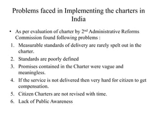 Problems faced in Implementing the charters in
India
• As per evaluation of charter by 2nd Administrative Reforms
Commission found following problems :
1. Measurable standards of delivery are rarely spelt out in the
charter.
2. Standards are poorly defined
3. Promises contained in the Charter were vague and
meaningless.
4. If the service is not delivered then very hard for citizen to get
compensation.
5. Citizen Charters are not revised with time.
6. Lack of Public Awareness
 