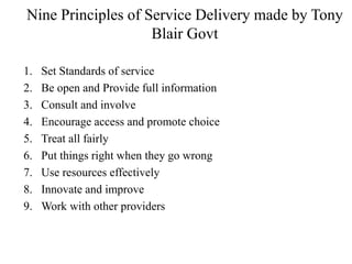 Nine Principles of Service Delivery made by Tony
Blair Govt
1. Set Standards of service
2. Be open and Provide full information
3. Consult and involve
4. Encourage access and promote choice
5. Treat all fairly
6. Put things right when they go wrong
7. Use resources effectively
8. Innovate and improve
9. Work with other providers
 