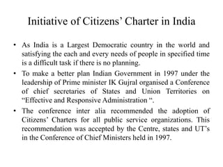 Initiative of Citizens’ Charter in India
• As India is a Largest Democratic country in the world and
satisfying the each and every needs of people in specified time
is a difficult task if there is no planning.
• To make a better plan Indian Government in 1997 under the
leadership of Prime minister IK Gujral organised a Conference
of chief secretaries of States and Union Territories on
“Effective and Responsive Administration “.
• The conference inter alia recommended the adoption of
Citizens’ Charters for all public service organizations. This
recommendation was accepted by the Centre, states and UT’s
in the Conference of Chief Ministers held in 1997.
 