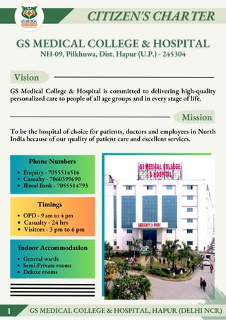Vision
Mission
GS Medical College & Hospital is committed to delivering high-quality
personalized care to people of all age groups and in every stage of life.
To be the hospital of choice for patients, doctors and employees in North
India because of our quality of patient care and excellent services.
Enquiry - 7055514516
Casualty - 7060399690
Blood Bank - 7055514793
Phone Numbers
OPD - 9 am to 4 pm
Casualty - 24 hrs
Visitors - 3 pm to 6 pm
Timings
General wards
Semi-Private rooms
Deluxe rooms
Indoor Accommodation
1
1 GS MEDICAL COLLEGE & HOSPITAL, HAPUR (DELHI NCR)
GS MEDICAL COLLEGE & HOSPITAL, HAPUR (DELHI NCR)
 