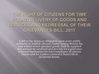 A Bill to lay down an obligation upon every public
authority to publish citizens charter stating therein the
 time within which specified goods shall be supplied
 and services be rendered and provide for a grievance
  redressal mechanism for non-compliance of citizens
     charter and for matters connected therewith or
                    incidental hereto.
 