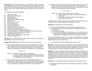 Compensation – All actual remuneration for employment, including the mandated
cost of living allowance, as well as the cash value of any remuneration paid in any
medium other than cash except that part of the remuneration received during the
month in excess of the maximum salary credit as provided under Section 18 of the
SS Law.

(3) Starting January 2002, the credited years of service shall be the sum of total
number of monthly contributions paid divided by 12, 1985 minus date of
coverage and number of years with at least 6 monthly contributions from 1985
to 2001, to be represented by a formula as follows:
CYS = A + B + C

Compensation shall include the following:
(1)
(2)
(3)
(4)
(5)
(6)
(7)
(8)
(9)
(10)
(11)
(12)
(13)
(14)
(15)
(16)
(17)
(18)

Salaries and Wages
Direct Labor or Indirect Labor
Superintendence
Commission Expense
Bonuses (except Christmas Bonus)
Overtime Pay
Maternity Leave with Pay
Sick Leave with Pay
Vacation Leave with Pay
Cost of Living Allowance
Emergency Cost of Living Allowance
Workers Compensation Benefit
Transportation, Board and Lodging Allowance
Tuition, Matriculation and School Fees as payment for services rendered
Commission Advances and Allowances Monthly
Cash Value of Living Expense
Salaries earned while on board Foreign Vessel
Share in the Catch Project

Contribution – The amount paid to the SSS by and on behalf of the member in
accordance with Section 18 of the SS Law.
Credited Years of Service – The credited years of service shall be as follows:
(1) For a member covered prior to January 1985, the credited years of service
shall be 1985 minus the calendar year of coverage plus the number of calendar
years in which six (6) or more contributions have been paid from January
1985 up to the calendar year containing the semester prior to the contingency.
CYS = A + B
Where A = 1985 minus the calendar year of coverage
B = number of calendar years with at least 6 monthly contributions
have been paid from January 1985 to the calendar year containing
the semester prior to the contingency
(2) For a member covered in or after January 1985 until December 2001, the
credited years of service shall be the sum of the number of calendar years in
which six (6) or more contributions have been paid from the year of coverage
up to the calendar year containing the semester prior to the contingency.

2

Where A = 1985 minus the calendar year of coverage
B = number of years with at least 6 monthly contributions from
1985 to 2001
C = total number of monthly contributions paid beginning
January 2002 divided by 12
Provided that the Commission may provide for a different number of contributions in
a calendar year for it to be considered as a credited year of service.
Dependents - the dependents shall be the following:
(1) The legal spouse entitled by law to receive support from the member;
(2) The legitimate, legitimated or legally adopted, and illegitimate child who is:
(a) unmarried;
(b) not gainfully employed;
(c) has not reached twenty-one (21) years of age, or if over twenty-one (21)
years of age, he is congenitally or while still a minor has been permanently
incapacitated and incapable of self-support, physically and mentally.
A person reaches the age twenty-one (21) when he celebrates his 21st birthday
anniversary because on that day he has completed 21 years of life since his birth.
After that date, he is over 21 years of age.
(3) The parent who is receiving regular support from the member.
Employee – Any person who performs services for an employer in which either or
both mental and physical efforts are used and who receives compensation for such
services, where there is an employer-employee relationship: Provided, That a selfemployed person shall be both employee and employer at the same time.
Employer – Any person, natural or juridical, domestic or foreign, who carries on in
the Philippines any trade, business, industry, undertaking or activity of any kind and
uses the services of another person who is under his orders as regards the
employment, except the Government and any of its political subdivisions, branches
or instrumentalities, including corporations owned or controlled by the Government.
Provided, That a self-employed person shall be both employee and employer at the
same time.
Employment – Any service performed by an employee for his employer, except:
(1) Employment purely casual and not for the purpose of occupation or business of
the employer;
3

 