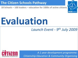 The Citizen Schools Pathway
18 Schools – 100 leaders – education for 1000s of active citizens




Evaluation
                             Launch Event - 9th July 2009




                                   A 1 year development programme:
                      Citizenship Education & Community Organising
 