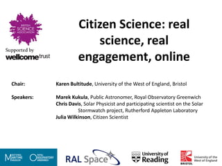 Citizen Science: real
                          science, real
                      engagement, online
Chair:      Karen Bultitude, University of the West of England, Bristol

Speakers:   Marek Kukula, Public Astronomer, Royal Observatory Greenwich
            Chris Davis, Solar Physicist and participating scientist on the Solar
                      Stormwatch project, Rutherford Appleton Laboratory
            Julia Wilkinson, Citizen Scientist
 