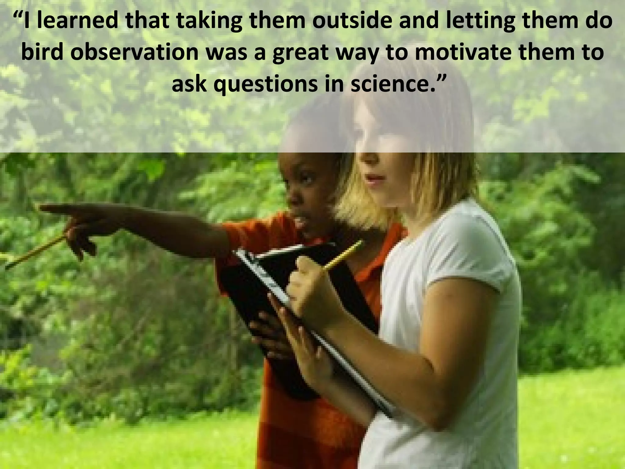 “ I learned that taking them outside and letting them do bird observation was a great way to motivate them to ask questions in science.”  