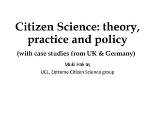 Citizen Science: theory,
practice and policy
(with case studies from UK & Germany)
Muki Haklay
UCL, Extreme Citizen Science group
 
