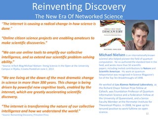 Reinventing Discovery
The New Era Of Networked Science
“The internet is causing a radical change in how science is
done.”
“Online citizen science projects are enabling amateurs to
make scientific discoveries.”
“We can use online tools to amplify our collective
intelligence, and so extend our scientific problem-solving
ability.”
~Source: InTech Blog Michael Nielsen: Doing Science In the Open at the University
Campus in Rijeka, Croatia Posted on June 2, 2011
“We are living at the dawn of the most dramatic change
in science in more than 300 years. This change is being
driven by powerful new cognitive tools, enabled by the
internet, which are greatly accelerating scientific
discovery.
“The internet is transforming the nature of our collective
intelligence and how we understand the world.”
~Source: Reinventing Discovery, Princeton Press
Michael Nielsen is an internationally known
scientist who helped pioneer the field of quantum
computation. He co-authored the standard text in the
field, and wrote more than 50 scientific papers,
including invited contributions to Nature and
Scientific American. His work on quantum
teleportation was recognized in Science Magazine’s
list of the Top Ten Breakthroughs of 1998.
He worked at Los Alamos National Laboratory, as
the Richard Chace Tolman Prize Fellow at Caltech,
was Foundation Professor of Quantum
Information Science and a Federation Fellow at
the University of Queensland, and a Senior
Faculty Member at the Perimeter Institute for
Theoretical Physics. In 2008, he gave up his
tenured position to work fulltime on open
science.Copyright 2012 SparkFire Labs
 
