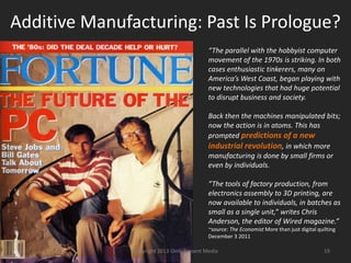 Additive Manufacturing: Past Is Prologue?
“The parallel with the hobbyist computer
movement of the 1970s is striking. In both
cases enthusiastic tinkerers, many on
America’s West Coast, began playing with
new technologies that had huge potential
to disrupt business and society.
Back then the machines manipulated bits;
now the action is in atoms. This has
prompted predictions of a new
industrial revolution, in which more
manufacturing is done by small firms or
even by individuals.
“The tools of factory production, from
electronics assembly to 3D printing, are
now available to individuals, in batches as
small as a single unit,” writes Chris
Anderson, the editor of Wired magazine.”
~source: The Economist More than just digital quilting
December 3 2011
Copyright 2012 SparkFire Labs 19
 