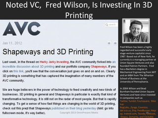 Noted VC, Fred Wilson, Is Investing In 3D
Printing
Fred Wilson has been a highly
regarded and successful early
stage venture capitalist since
1987. Based out of New York, he
currently is a managing partner at
Union Square Ventures and also
founded Flatiron Partners. Fred
has a Bachelors degree in
Mechanical Engineering from MIT
and an MBA from The Wharton
School of Business at the
University of Pennsylvania.
In 2004 Wilson and Brad
Burnham founded Union Square
Ventures and have since invested
in companies such as Twitter,
Tumblr, Foursquare, Meetup
BugLabs, ,Zynga, Covestor,
del.icio.us, Etsy, FeedBurner, Heyz
ap, Indeed.com, Tacoda, Oddcast,
Disqus, Zemanta, and ClickableCopyright 2012 SparkFire Labs
 