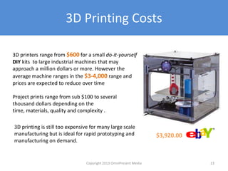3D Printing Costs
3D printers range from $600 for a small do-it-yourself
DIY kits to large industrial machines that may
approach a million dollars or more. However the
average machine ranges in the $3-4,000 range and
prices are expected to reduce over time
Project prints range from sub $100 to several
thousand dollars depending on the time, materials,
quality and complexity .
3D printing is still too expensive for many large scale
manufacturing but is ideal for rapid prototyping and
manufacturing on demand.
$3,920.00
Copyright 2012 SparkFire Labs 23
 