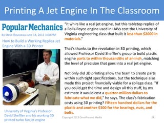Printing A Jet Engine In The Classroom
“It whirs like a real jet engine, but this tabletop replica of
a Rolls-Royce engine used in UAVs cost the University of
Virginia engineering class that built it less than $2000 in
materials.”
That's thanks to the revolution in 3D printing, which
allowed Professor David Sheffler's group to build plastic
engine parts to within thousandths of an inch, matching
the level of precision that goes into a real jet engine.
Not only did 3D printing allow the team to create parts
within such tight specifications, but the technique also
made this project financially viable for a college class. "If
you could get the time and design all this stuff, by my
estimate it would cost a quarter-million dollars to
fabricate what we did," he says. The class's fabrication
costs using 3D printing? Fifteen hundred dollars for the
plastic and another $300 for the bearings, nuts, and
bolts.
By Steve Rousseau June 14, 2011 3:00 PM
How to Build a Working Replica Jet
Engine With a 3D Printer
University of Virginia’s Professor
David Sheffler and his working 3D
printed turbo fan jet engine
Copyright 2012 SparkFire Labs 24
 
