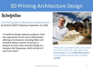 3D Printing Architecture Design
3-D Printing Spurs a Manufacturing Revolution
By ASHLEE VANCE Published: September 13, 2010
“A wealth of design software programs, from
free applications to the more sophisticated
offerings of companies including Alibre and
Autodesk allows a person to concoct a
product at home, then send the design to a
company like Shapeways, which will print it
and mail it back.”
Charles Overy, founder of LGM, with a model
of a resort in Vail, Colo. “We used to take
two months to build $100,000 models,”
he said, adding that now they cost about
$2,000.
Copyright 2012 SparkFire Labs 27
 