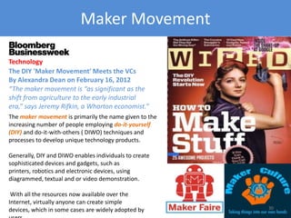 Maker Movement
The maker movement is primarily the name given to the
increasing number of people employing do-it-yourself
(DIY) and do-it-with-others ( DIWO) techniques and
processes to develop unique technology products.
Generally, DIY and DIWO enables individuals to create
sophisticated devices and gadgets, such as printers,
robotics and electronic devices, using diagrammed,
textual and or video demonstration.
With all the resources now available over the Internet,
virtually anyone can create simple devices, which in some
cases are widely adopted by users.
Technology
The DIY 'Maker Movement' Meets the VCs
By Alexandra Dean on February 16, 2012
“The maker movement is “as significant as the
shift from agriculture to the early industrial
era,” says Jeremy Rifkin, a Wharton economist.”
Copyright 2012 SparkFire Labs 30
 