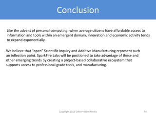 Conclusion
Like the advent of personal computing, when average citizens have affordable access to
information and tools within an emergent domain, innovation and economic activity tends
to expand exponentially.
We believe that “open” Scientific Inquiry and Additive Manufacturing represent such
an inflection point. SparkFire Labs will be positioned to take advantage of these and
other emerging trends by creating a project-based collaborative ecosystem that
supports access to professional grade tools, and manufacturing.
Copyright 2012 SparkFire Labs 34
 