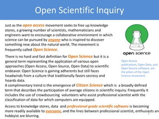 Open Scientific Inquiry
Just as the open access movement seeks to free up knowledge
stores, a growing number of scientists, mathematicians and
engineers want to encourage a collaborative environment in which
science can be pursued by anyone who is inspired to discover
something new about the natural world. The movement is
frequently called Open Science.
Open Access publications,
Open Data, and Open Source
software, are the pillars of
the Open Science
movement.
A complimentary trend is the emergence of Citizen Science which is a broadly defined
term that describes the participation of average citizens in scientific inquiry. Frequently it
includes the use of crowdsourcing volunteers who assist professional scientist with the
classification of data for which computers are equipped.
There is no hard and fast definition for Open Science but it is a
general term representing the application of various open
approaches (Open Access, Open Source, Open Data) to scientific
endeavor. Open Science is gaining adherents but still faces
headwinds from a culture that traditionally favors secrecy and
hoards data.
Access to knowledge stores, data and professional grade scientific software is becoming
more readily available to everyone, and the lines between professional scientist, enthusiasts and
hobbyist are blurring.
6
 