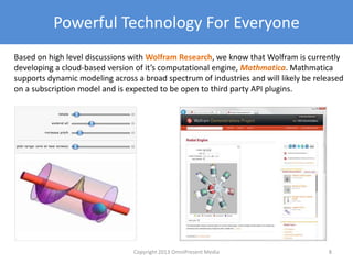 Powerful Technology For Everyone
Based on high level discussions with Wolfram Research, we know that Wolfram is currently
developing a cloud-based version of it’s computational engine, Mathmatica. Mathmatica
supports dynamic modeling across a broad spectrum of industries and will likely be released
on a subscription model and is expected to be open to third party API plugins.
Copyright 2012 SparkFire Labs 8
 