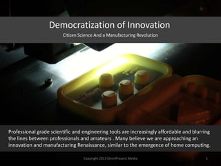 Democratization of Innovation
Professional grade scientific and engineering tools are increasingly affordable and blurring
the lines between professionals and amateurs . Many believe we are approaching an
innovation and manufacturing Renaissance, similar to the emergence of home computing.
Copyright 2012 SparkFire Labs 1
Citizen Science And a Manufacturing Revolution
 