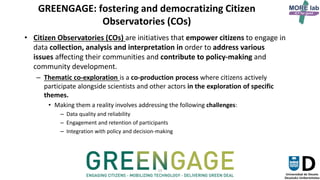 15
GREENGAGE: fostering and democratizing Citizen
Observatories (COs)
• Citizen Observatories (COs) are initiatives that empower citizens to engage in
data collection, analysis and interpretation in order to address various
issues affecting their communities and contribute to policy-making and
community development.
– Thematic co-exploration is a co-production process where citizens actively
participate alongside scientists and other actors in the exploration of specific
themes.
• Making them a reality involves addressing the following challenges:
– Data quality and reliability
– Engagement and retention of participants
– Integration with policy and decision-making
GREENGAGE
 