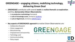 16
GREENGAGE – engaging citizens, mobilizing technology,
delivering Green Deal
• GREENGAGE contributes with several assets to realize thematic co-exploration
and thus democratize Citizen Observatories
– A co-production methodology framework
– A suite of knowledge assets, termed as Academy
– A suite of digital tools, termed as GREEN Engine
• Key aspects of GREENGAGE approach to realize Citizen Observatories are:
– Collaborative Research
– Citizen engagement
– Mutual learning
– Empowerment and ownership
– Technology used
– Community building
– Policy impact
GREENGAGE
 