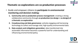 19
Thematic co-explorations are co-production processes
• Guide and empower citizens to participate in environmental
monitoring and decision-making:
1. Community and co-production process management: creating a strong
collaborative community through co-production (co-design + co-design) of
a thematic co-exploration.
2. Crowdsourcing and data governance: actively engaging and harnessing
technology to collect and manage vital, high-quality environmental data.
3. Data analysis and mitigations generation: data transformed into
actionable information becomes a powerful tool for understanding and
influencing environmental policy.
 