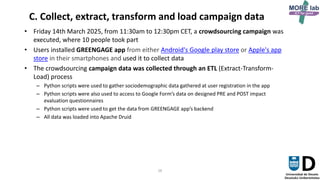 26
C. Collect, extract, transform and load campaign data
• Friday 14th March 2025, from 11:30am to 12:30pm CET, a crowdsourcing campaign was
executed, where 10 people took part
• Users installed GREENGAGE app from either Android's Google play store or Apple's app
store in their smartphones and used it to collect data
• The crowdsourcing campaign data was collected through an ETL (Extract-Transform-
Load) process
– Python scripts were used to gather sociodemographic data gathered at user registration in the app
– Python scripts were also used to access to Google Form’s data on designed PRE and POST impact
evaluation questionnaires
– Python scripts were used to get the data from GREENGAGE app’s backend
– All data was loaded into Apache Druid
 