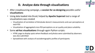 28
D. Analyse data through visualisations
• After crowdsourcing campaign, a session for co-designing possible useful
visualizations
• Using data loaded into Druid, helped by Apache Superset tool a range of
visualizations was created
– Visualization of correlation of Atmotube device’s measurements and user perceptions at
each POI
– Visualization of aggregated cross-POI perceptions on air quality and place suitability
• Some ad-hoc visualizations through again Python scripts:
– HTML page to display spots where feedback and photos were submitted by observers
was also submitted
– Spreadsheet with analysis of sociodemographic profiles of participants
 