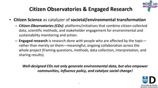 3
Citizen Observatories & Engaged Research
• Citizen Science as catalyzer of societal/environmental transformation
– Citizen Observatories (COs): platforms/initiatives that combine citizen-collected
data, scientific methods, and stakeholder engagement for environmental and
sustainability monitoring and action.
– Engaged research is research done with people who are affected by the topic—
rather than merely on them—meaningful, ongoing collaboration across the
whole project (framing questions, methods, data collection, interpretation, and
sharing results).
Well-designed COs not only generate environmental data, but also empower
communities, influence policy, and catalyze social change!
 
