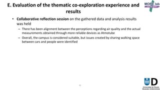 30
E. Evaluation of the thematic co-exploration experience and
results
• Collaborative reflection session on the gathered data and analysis results
was held
– There has been alignment between the perceptions regarding air quality and the actual
measurements obtained through more reliable devices as Atmotube
– Overall, the campus is considered suitable, but issues created by sharing walking space
between cars and people were identified
 